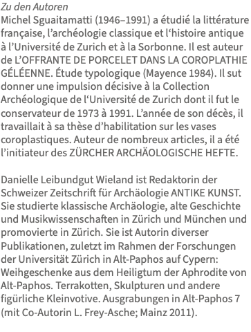 Zu den Autoren Michel Sguaitamatti (1946–1991) a étudié la littérature française, l’archéologie classique et l‘histoire antique à l’Université de Zurich et à la Sorbonne. Il est auteur de L’OFFRANTE DE PORCELET DANS LA COROPLATHIE GÉLÉENNE. Étude typologique (Mayence 1984). Il sut donner une impulsion décisive à la Collection Archéologique de l‘Université de Zurich dont il fut le conservateur de 1973 à 1991. L’année de son décès, il travaillait à sa thèse d’habilitation sur les vases coroplastiques. Auteur de nombreux articles, il a été l’initiateur des ZÜRCHER ARCHÄOLOGISCHE HEFTE. Danielle Leibundgut Wieland ist Redaktorin der Schweizer Zeitschrift für Archäologie ANTIKE KUNST. Sie studierte klassische Archäologie, alte Geschichte und Musikwissenschaften in Zürich und München und promovierte in Zürich. Sie ist Autorin diverser Publikationen, zuletzt im Rahmen der Forschungen der Universität Zürich in Alt-Paphos auf Cypern: Weihgeschenke aus dem Heiligtum der Aphrodite von Alt-Paphos. Terrakotten, Skulpturen und andere figürliche Kleinvotive. Ausgrabungen in Alt-Paphos 7 (mit Co-Autorin L. Frey-Asche; Mainz 2011). 