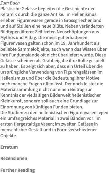 Zum Buch Plastische Gefässe begleiten die Geschichte der Keramik durch die ganze Antike. Im Hellenismus erleben Figurenvasen gerade in Grossgriechenland und auf Sizilien eine neue Blüte. Neben veränderten Bildtypen älterer Zeit treten Neuschöpfungen aus Mythos und Alltag. Die meist gut erhaltenen Figurenvasen galten schon im 19. Jahrhundert als beliebte Sammelobjekte, auch wenn das Wissen über ihre Fundumstände oft nicht überliefert wurde. Diese Gefässe scheinen als Grabbeigabe ihre Rolle gespielt zu haben. Es zeigt sich aber, dass ein Urteil über die ursprüngliche Verwendung von Figurengefässen im Hellenismus und über die Bedeutung ihrer Motive noch manche Fragen offenlässt. Dennoch leistet die Materialsammlung nicht nur einen Beitrag zur Kenntnis der vielfältigen Bilderwelt hellenistischer Kleinkunst, sondern soll auch eine Grundlage zur Einordnung von künftigen Funden bieten. Die Studien zu den hellenistischen Figurenvasen legen ein umfangreiches Material in zwei Bänden vor: im ersten tiergestaltige Vasen; im zweiten Gefässe in menschlicher Gestalt und in Form verschiedener Objekte. Erratum Rezensionen Further Reading