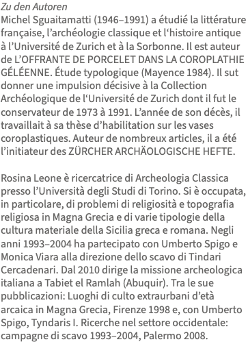 Zu den Autoren Michel Sguaitamatti (1946–1991) a étudié la littérature française, l’archéologie classique et l‘histoire antique à l’Université de Zurich et à la Sorbonne. Il est auteur de L’OFFRANTE DE PORCELET DANS LA COROPLATHIE GÉLÉENNE. Étude typologique (Mayence 1984). Il sut donner une impulsion décisive à la Collection Archéologique de l‘Université de Zurich dont il fut le conservateur de 1973 à 1991. L’année de son décès, il travaillait à sa thèse d’habilitation sur les vases coroplastiques. Auteur de nombreux articles, il a été l’initiateur des ZÜRCHER ARCHÄOLOGISCHE HEFTE. Rosina Leone è ricercatrice di Archeologia Classica presso l’Università degli Studi di Torino. Si è occupata, in particolare, di problemi di religiosità e topografia religiosa in Magna Grecia e di varie tipologie della cultura materiale della Sicilia greca e romana. Negli anni 1993–2004 ha partecipato con Umberto Spigo e Monica Viara alla direzione dello scavo di Tindari Cercadenari. Dal 2010 dirige la missione archeologica italiana a Tabiet el Ramlah (Abuquir). Tra le sue pubblicazioni: Luoghi di culto extraurbani d’età arcaica in Magna Grecia, Firenze 1998 e, con Umberto Spigo, Tyndaris I. Ricerche nel settore occidentale: campagne di scavo 1993–2004, Palermo 2008. 