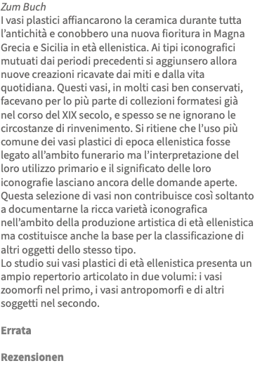 Zum Buch I vasi plastici affiancarono la ceramica durante tutta l’antichità e conobbero una nuova fioritura in Magna Grecia e Sicilia in età ellenistica. Ai tipi iconografici mutuati dai periodi precedenti si aggiunsero allora nuove creazioni ricavate dai miti e dalla vita quotidiana. Questi vasi, in molti casi ben conservati, facevano per lo più parte di collezioni formatesi già nel corso del XIX secolo, e spesso se ne ignorano le circostanze di rinvenimento. Si ritiene che l’uso più comune dei vasi plastici di epoca ellenistica fosse legato all’ambito funerario ma l’interpretazione del loro utilizzo primario e il significato delle loro iconografie lasciano ancora delle domande aperte. Questa selezione di vasi non contribuisce così soltanto a documentarne la ricca varietà iconografica nell’ambito della produzione artistica di età ellenistica ma costituisce anche la base per la classificazione di altri oggetti dello stesso tipo. Lo studio sui vasi plastici di età ellenistica presenta un ampio repertorio articolato in due volumi: i vasi zoomorfi nel primo, i vasi antropomorfi e di altri soggetti nel secondo. Errata Rezensionen