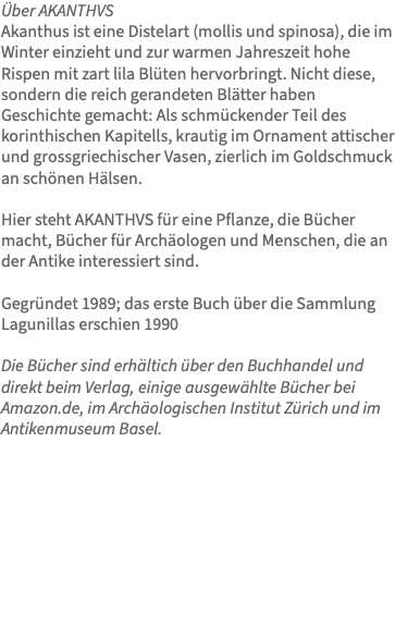 Über AKANTHVS Akanthus ist eine Distelart (mollis und spinosa), die im Winter einzieht und zur warmen Jahreszeit hohe Rispen mit zart lila Blüten hervorbringt. Nicht diese, sondern die reich gerandeten Blätter haben Geschichte gemacht: Als schmückender Teil des korinthischen Kapitells, krautig im Ornament attischer und grossgriechischer Vasen, zierlich im Goldschmuck an schönen Hälsen. Hier steht AKANTHVS für eine Pflanze, die Bücher macht, Bücher für Archäologen und Menschen, die an der Antike interessiert sind. Gegründet 1989; das erste Buch über die Sammlung Lagunillas erschien 1990 Die Bücher sind erhältich über den Buchhandel und direkt beim Verlag, einige ausgewählte Bücher bei Amazon.de, im Archäologischen Institut Zürich und im Antikenmuseum Basel. 