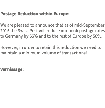  Postage Reduction within Europe: We are pleased to announce that as of mid-September 2015 the Swiss Post will reduce our book postage rates to Germany by 66% and to the rest of Europe by 50%. However, in order to retain this reduction we need to maintain a minimum volume of transactions! Vernissage: 