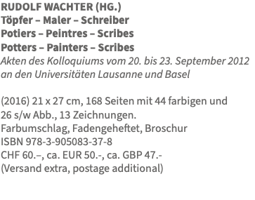 RUDOLF WACHTER (HG.) Töpfer – Maler – Schreiber Potiers – Peintres – Scribes Potters – Painters – Scribes Akten des Kolloquiums vom 20. bis 23. September 2012 an den Universitäten Lausanne und Basel (2016) 21 x 27 cm, 168 Seiten mit 44 farbigen und  26 s/w Abb., 13 Zeichnungen. Farbumschlag, Fadengeheftet, Broschur ISBN 978-3-905083-37-8 CHF 60.–, ca. EUR 50.-, ca. GBP 47.- (Versand extra, postage additional)