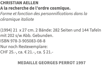 CHRISTIAN AELLEN A la recherche de l’ordre cosmique. Forme et fonction des personnifications dans la céramique italiote (1994) 21 x 27 cm. 2 Bände: 282 Seiten und 144 Tafeln mit 202 s/w Abb. Gebunden. ISBN 978-3-905083-08-8 Nur noch Restexemplare: CHF 25.-, ca. € 21.-, ca. $ 21.- MEDAILLE GEORGES PERROT 1997 