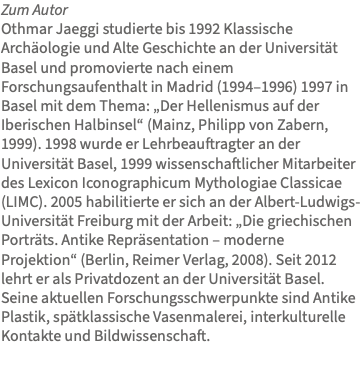 Zum Autor Othmar Jaeggi studierte bis 1992 Klassische Archäologie und Alte Geschichte an der Universität Basel und promovierte nach einem Forschungsaufenthalt in Madrid (1994–1996) 1997 in Basel mit dem Thema: „Der Hellenismus auf der Iberischen Halbinsel“ (Mainz, Philipp von Zabern, 1999). 1998 wurde er Lehrbeauftragter an der Universität Basel, 1999 wissenschaftlicher Mitarbeiter des Lexicon Iconographicum Mythologiae Classicae (LIMC). 2005 habilitierte er sich an der Albert-Ludwigs-Universität Freiburg mit der Arbeit: „Die griechischen Porträts. Antike Repräsentation – moderne Projektion“ (Berlin, Reimer Verlag, 2008). Seit 2012 lehrt er als Privatdozent an der Universität Basel. Seine aktuellen Forschungsschwerpunkte sind Antike Plastik, spätklassische Vasenmalerei, interkulturelle Kontakte und Bildwissenschaft.