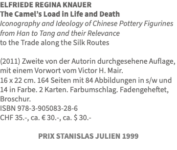 ELFRIEDE REGINA KNAUER The Camel’s Load in Life and Death Iconography and Ideology of Chinese Pottery Figurines from Han to Tang and their Relevance to the Trade along the Silk Routes (2011) Zweite von der Autorin durchgesehene Auflage, mit einem Vorwort vom Victor H. Mair. 16 x 22 cm. 164 Seiten mit 84 Abbildungen in s/w und 14 in Farbe. 2 Karten. Farbumschlag. Fadengeheftet, Broschur. ISBN 978-3-905083-28-6 CHF 35.-, ca. € 30.-, ca. $ 30.- PRIX STANISLAS JULIEN 1999 