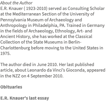 About the Author E.R. Knauer ( 1923-2010) served as Consulting Scholar at the Mediterranean Section of the University of Pennsylvania Museum of Archaeology and Anthropology in Philadelphia, PA. Trained in Germany in the fields of Archaeology, Ethnology, Art- and Ancient History, she has worked at the Classical Collection of the State Museums in Berlin-Charlottenburg before moving to the United States in 1975. The author died in June 2010. Her last published article, about Leonardo da Vinci’s Gioconda, appeared in the NZZ on 4 September 2010. Obituaries E.R. Knauer's last essay