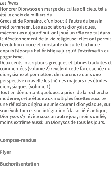 Les livres Honorer Dionysos en marge des cultes officiels, tel a été le choix de milliers de Grecs et de Romains, d’un bout à l’autre du bassin méditerranéen. Les associations dionysiaques, méconnues aujourd’hui, ont joué un rôle capital dans le développement de la vie religieuse: elles ont permis l’évolution douce et constante du culte bachique depuis l’époque hellénistique jusqu’à l’extrême fin du paganisme. Deux cents inscriptions grecques et latines traduites et commentées (volume 2) révèlent cette face cachée du dionysisme et permettent de reprendre dans une perspective nouvelle les thèmes majeurs des études dionysiaques (volume 1). Tout en démontant quelques a priori de la recherche moderne, cette étude aux multiples facettes suscite une réflexion originale sur le courant dionysiaque, sur son évolution et son intégration à la société antique; Dionysos s’y révèle sous un autre jour, moins unifié, moins extrême aussi: un Dionysos de tous les jours. Comptes-rendus Flyer Buchpräsentation 