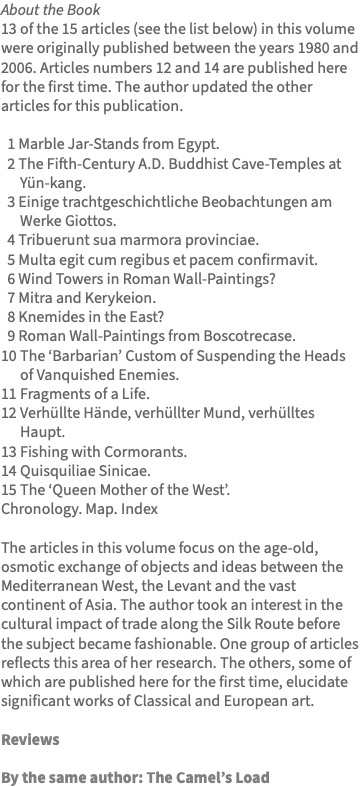 About the Book 13 of the 15 articles (see the list below) in this volume were originally published between the years 1980 and 2006. Articles numbers 12 and 14 are published here for the first time. The author updated the other articles for this publication. 1 Marble Jar-Stands from Egypt. 2 The Fifth-Century A.D. Buddhist Cave-Temples at Yün-kang. 3 Einige trachtgeschichtliche Beobachtungen am Werke Giottos. 4 Tribuerunt sua marmora provinciae. 5 Multa egit cum regibus et pacem confirmavit. 6 Wind Towers in Roman Wall-Paintings? 7 Mitra and Kerykeion. 8 Knemides in the East? 9 Roman Wall-Paintings from Boscotrecase. 10 The ‘Barbarian’ Custom of Suspending the Heads of Vanquished Enemies. 11 Fragments of a Life. 12 Verhüllte Hände, verhüllter Mund, verhülltes Haupt. 13 Fishing with Cormorants. 14 Quisquiliae Sinicae. 15 The ‘Queen Mother of the West’. Chronology. Map. Index The articles in this volume focus on the age-old, osmotic exchange of objects and ideas between the Mediterranean West, the Levant and the vast continent of Asia. The author took an interest in the cultural impact of trade along the Silk Route before the subject became fashionable. One group of articles reflects this area of her research. The others, some of which are published here for the first time, elucidate significant works of Classical and European art. Reviews By the same author: The Camel’s Load