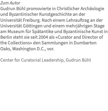 Zum Autor Gudrun Bühl promovierte in Christlicher Archäologie und Byzantinischer Kunstgeschichte an der Universität Freiburg. Nach einem Lehrauftrag an der Universität Göttingen und einem mehrjährigen Stage am Museum für Spätantike und Byzantinische Kunst in Berlin steht sie seit 2004 als «Curator and Director of the Collections» den Sammlungen in Dumbarton Oaks, Washington D.C., vor. Center for Curatorial Leadership, Gudrun Bühl 