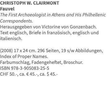 CHRISTOPH W. CLAIRMONT Fauvel The First Archaeologist in Athens and His Philhellenic Correspondents. Herausgegeben von Victorine von Gonzenbach. Text englisch, Briefe in französisch, englisch und italienisch. (2008) 17 x 24 cm. 296 Seiten, 19 s/w Abbildungen, Index of Proper Names. Farbumschlag, Fadengeheftet, Broschur. ISBN 978-3-905083-25-5 CHF 50.-, ca. € 45.-, ca. $ 45.- 