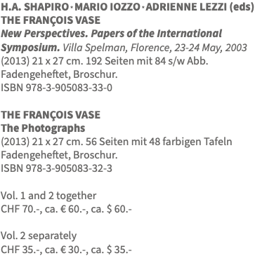 H.A. SHAPIRO * MARIO IOZZO * ADRIENNE LEZZI (eds) THE FRANÇOIS VASE New Perspectives. Papers of the International Symposium. Villa Spelman, Florence, 23-24 May, 2003 (2013) 21 x 27 cm. 192 Seiten mit 84 s/w Abb. Fadengeheftet, Broschur. ISBN 978-3-905083-33-0 THE FRANÇOIS VASE The Photographs (2013) 21 x 27 cm. 56 Seiten mit 48 farbigen Tafeln Fadengeheftet, Broschur. ISBN 978-3-905083-32-3 Vol. 1 and 2 together CHF 70.-, ca. € 60.-, ca. $ 60.- Vol. 2 separately CHF 35.-, ca. € 30.-, ca. $ 35.-