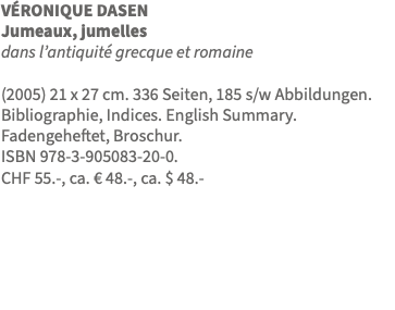 VÉRONIQUE DASEN Jumeaux, jumelles dans l’antiquité grecque et romaine (2005) 21 x 27 cm. 336 Seiten, 185 s/w Abbildungen. Bibliographie, Indices. English Summary. Fadengeheftet, Broschur. ISBN 978-3-905083-20-0. CHF 55.-, ca. € 48.-, ca. $ 48.- 