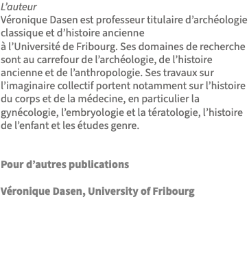 L’auteur Véronique Dasen est professeur titulaire d’archéologie classique et d’histoire ancienne à l’Université de Fribourg. Ses domaines de recherche sont au carrefour de l’archéologie, de l’histoire ancienne et de l’anthropologie. Ses travaux sur l’imaginaire collectif portent notamment sur l’histoire du corps et de la médecine, en particulier la gynécologie, l’embryologie et la tératologie, l’histoire de l’enfant et les études genre. Pour d’autres publications Véronique Dasen, University of Fribourg 