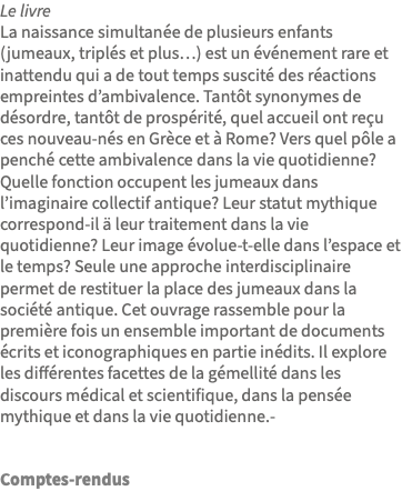 Le livre La naissance simultanée de plusieurs enfants (jumeaux, triplés et plus…) est un événement rare et inattendu qui a de tout temps suscité des réactions empreintes d’ambivalence. Tantôt synonymes de désordre, tantôt de prospérité, quel accueil ont reçu ces nouveau-nés en Grèce et à Rome? Vers quel pôle a penché cette ambivalence dans la vie quotidienne? Quelle fonction occupent les jumeaux dans l’imaginaire collectif antique? Leur statut mythique correspond-il ä leur traitement dans la vie quotidienne? Leur image évolue-t-elle dans l’espace et le temps? Seule une approche interdisciplinaire permet de restituer la place des jumeaux dans la société antique. Cet ouvrage rassemble pour la première fois un ensemble important de documents écrits et iconographiques en partie inédits. Il explore les différentes facettes de la gémellité dans les discours médical et scientifique, dans la pensée mythique et dans la vie quotidienne.- Comptes-rendus