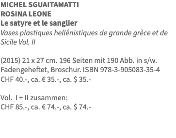 MICHEL SGUAITAMATTI ROSINA LEONE Le satyre et le sanglier Vases plastiques hellénistiques de grande grèce et de Sicile Vol. II (2015) 21 x 27 cm. 196 Seiten mit 190 Abb. in s/w. Fadengeheftet, Broschur. ISBN 978-3-905083-35-4 CHF 40.-, ca. € 35.-, ca. $ 35.- Vol. I + II zusammen: CHF 85.-, ca. € 74.-, ca. $ 74.-