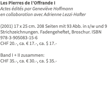 Les Pierres de l’Offrande I Actes édités par Geneviève Hoffmann en collaboration avec Adrienne Lezzi-Hafter (2001) 17 x 25 cm. 208 Seiten mit 93 Abb. in s/w und 9 Strichzeichnungen. Fadengeheftet, Broschur. ISBN 978-3-905083-15-6 CHF 20.-, ca. € 17.-, ca. $ 17.- Band I + II zusammen: CHF 35.-, ca. € 30.-, ca. $ 35.- 