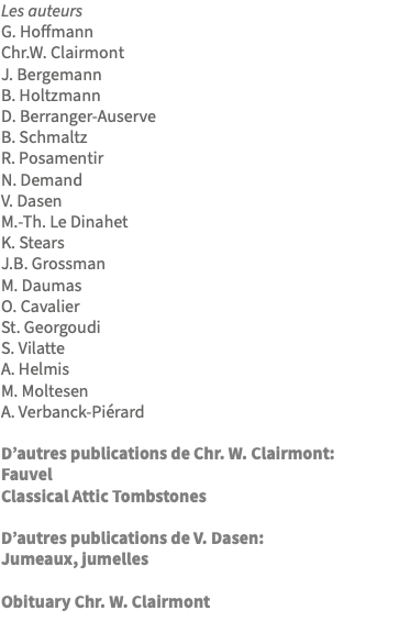 Les auteurs G. Hoffmann Chr.W. Clairmont J. Bergemann B. Holtzmann D. Berranger-Auserve B. Schmaltz R. Posamentir N. Demand V. Dasen M.-Th. Le Dinahet K. Stears J.B. Grossman M. Daumas O. Cavalier St. Georgoudi S. Vilatte A. Helmis M. Moltesen A. Verbanck-Piérard D’autres publications de Chr. W. Clairmont: Fauvel Classical Attic Tombstones D’autres publications de V. Dasen: Jumeaux, jumelles Obituary Chr. W. Clairmont 