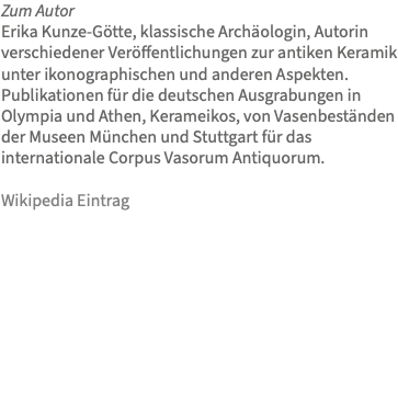 Zum Autor Erika Kunze-Götte, klassische Archäologin, Autorin verschiedener Veröffentlichungen zur antiken Keramik unter ikonographischen und anderen Aspekten. Publikationen für die deutschen Ausgrabungen in Olympia und Athen, Kerameikos, von Vasenbeständen der Museen München und Stuttgart für das internationale Corpus Vasorum Antiquorum. Wikipedia Eintrag