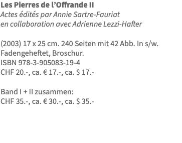 Les Pierres de l’Offrande II Actes édités par Annie Sartre-Fauriat en collaboration avec Adrienne Lezzi-Hafter (2003) 17 x 25 cm. 240 Seiten mit 42 Abb. In s/w. Fadengeheftet, Broschur. ISBN 978-3-905083-19-4 CHF 20.-, ca. € 17.-, ca. $ 17.- Band I + II zusammen: CHF 35.-, ca. € 30.-, ca. $ 35.- 