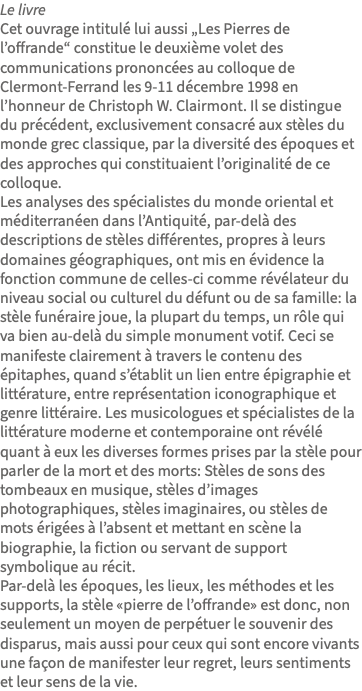 Le livre Cet ouvrage intitulé lui aussi „Les Pierres de l’offrande“ constitue le deuxième volet des communications prononcées au colloque de Clermont-Ferrand les 9-11 décembre 1998 en l’honneur de Christoph W. Clairmont. Il se distingue du précédent, exclusivement consacré aux stèles du monde grec classique, par la diversité des époques et des approches qui constituaient l’originalité de ce colloque. Les analyses des spécialistes du monde oriental et méditerranéen dans l’Antiquité, par-delà des descriptions de stèles différentes, propres à leurs domaines géographiques, ont mis en évidence la fonction commune de celles-ci comme révélateur du niveau social ou culturel du défunt ou de sa famille: la stèle funéraire joue, la plupart du temps, un rôle qui va bien au-delà du simple monument votif. Ceci se manifeste clairement à travers le contenu des épitaphes, quand s’établit un lien entre épigraphie et littérature, entre représentation iconographique et genre littéraire. Les musicologues et spécialistes de la littérature moderne et contemporaine ont révélé quant à eux les diverses formes prises par la stèle pour parler de la mort et des morts: Stèles de sons des tombeaux en musique, stèles d’images photographiques, stèles imaginaires, ou stèles de mots érigées à l’absent et mettant en scène la biographie, la fiction ou servant de support symbolique au récit. Par-delà les époques, les lieux, les méthodes et les supports, la stèle «pierre de l’offrande» est donc, non seulement un moyen de perpétuer le souvenir des disparus, mais aussi pour ceux qui sont encore vivants une façon de manifester leur regret, leurs sentiments et leur sens de la vie.