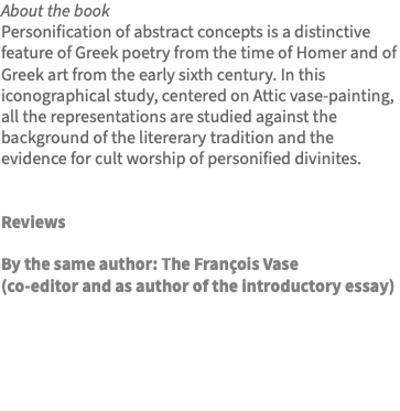 About the book Personification of abstract concepts is a distinctive feature of Greek poetry from the time of Homer and of Greek art from the early sixth century. In this iconographical study, centered on Attic vase-painting, all the representations are studied against the background of the litererary tradition and the evidence for cult worship of personified divinites. Reviews By the same author: The François Vase (co-editor and as author of the introductory essay)