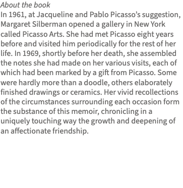 About the book In 1961, at Jacqueline and Pablo Picasso’s suggestion, Margaret Silberman opened a gallery in New York called Picasso Arts. She had met Picasso eight years before and visited him periodically for the rest of her life. In 1969, shortly before her death, she assembled the notes she had made on her various visits, each of which had been marked by a gift from Picasso. Some were hardly more than a doodle, others elaborately finished drawings or ceramics. Her vivid recollections of the circumstances surrounding each occasion form the substance of this memoir, chronicling in a uniquely touching way the growth and deepening of an affectionate friendship. 