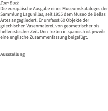 Zum Buch Die europäische Ausgabe eines Museumskataloges der Sammlung Lagunillas, seit 1955 dem Museo de Bellas Artes angegliedert. Er umfasst 60 Objekte der griechischen Vasenmalerei, von geometrischer bis hellenistischer Zeit. Den Texten in spanisch ist jeweils eine englische Zusammenfassung beigefügt. Ausstellung