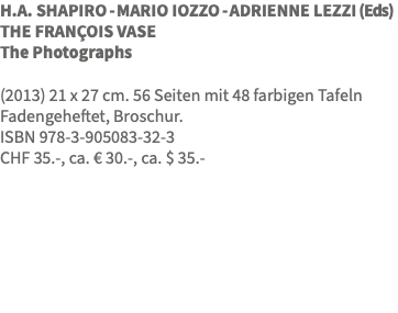H.A. SHAPIRO - MARIO IOZZO - ADRIENNE LEZZI (Eds) THE FRANÇOIS VASE The Photographs (2013) 21 x 27 cm. 56 Seiten mit 48 farbigen Tafeln Fadengeheftet, Broschur. ISBN 978-3-905083-32-3 CHF 35.-, ca. € 30.-, ca. $ 35.-