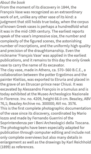 About the book From the moment of its discovery in 1844, the François Vase was recognized as an extraordinary work of art, unlike any other vase of its kind: a judgment that still holds true today, when the corpus of known Greek vases is perhaps a hundredfold what it was in the mid-19th century. The earliest reports speak of the vase’s impressive size, the number and complexity of the figured scenes, the astonishing number of inscriptions, and the uniformly high quality and precision of the draughtsmanship. Even the nickname ‘François Vase’ was applied in the earliest publications, and it remains to this day the only Greek vase to carry the name of its excavator. The clay vase, made in Athens, ca. 570–560 B.C.E., a collaboration between the potter Ergotimos and the painter Kleitias, was exported to Etruria and placed in the grave of an Etruscan prince near Chiusi. It was excavated by Alessandro François in a tumulus and is today exhibited at the Museo Archeologico Nazionale in Florence. Inv. no. 4209, height 66.0 cm. Beazley, ABV 76,1; Beazley Archive no. 300000; AVI no. 3576. This is the first complete photographic documentation of the vase since its discovery, coordinated by Mario Iozzo and made by Fernando Guerrini of the Soprintendenza per i Beni Archeologici della Toscana. The photographs have been especially adapted for publication through computer editing and include not only complete overviews but also many details in enlargement as well as the drawings by Karl Reichhold (1899) as references. 